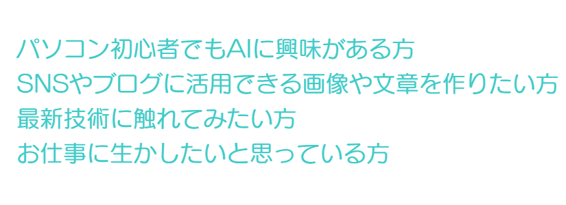 パソコン初心者でもAIに興味がある方  SNSやブログに活用できる画像や文章を作りたい方   最新技術に触れてみたい方  お仕事に生かしたいと思っている方